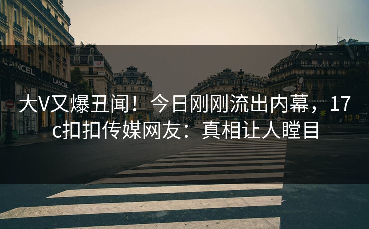 大V又爆丑闻！今日刚刚流出内幕，17c扣扣传媒网友：真相让人瞠目
