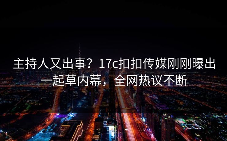 主持人又出事？17c扣扣传媒刚刚曝出一起草内幕，全网热议不断