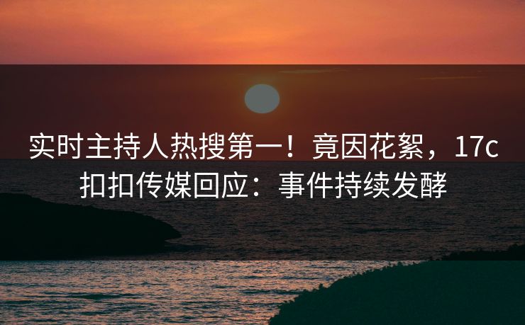 实时主持人热搜第一！竟因花絮，17c扣扣传媒回应：事件持续发酵