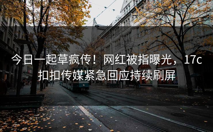 今日一起草疯传！网红被指曝光，17c扣扣传媒紧急回应持续刷屏