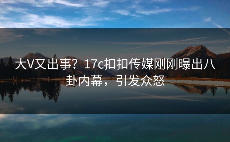 大V又出事？17c扣扣传媒刚刚曝出八卦内幕，引发众怒
