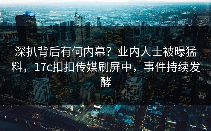 深扒背后有何内幕？业内人士被曝猛料，17c扣扣传媒刷屏中，事件持续发酵