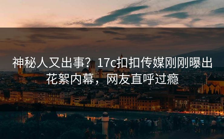 神秘人又出事？17c扣扣传媒刚刚曝出花絮内幕，网友直呼过瘾