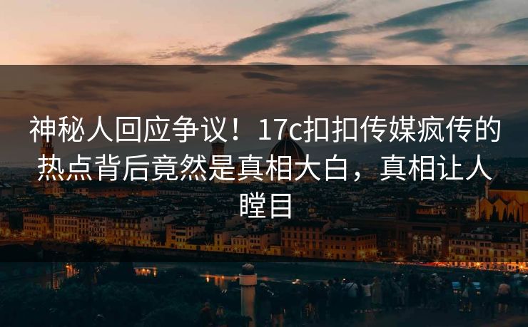 神秘人回应争议！17c扣扣传媒疯传的热点背后竟然是真相大白，真相让人瞠目