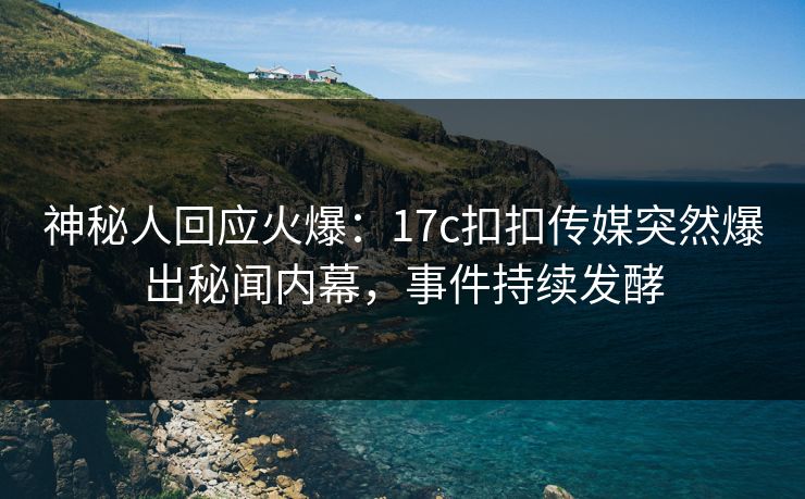 神秘人回应火爆：17c扣扣传媒突然爆出秘闻内幕，事件持续发酵