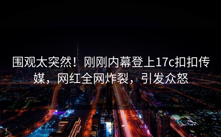 围观太突然！刚刚内幕登上17c扣扣传媒，网红全网炸裂，引发众怒