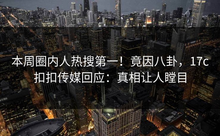 本周圈内人热搜第一！竟因八卦，17c扣扣传媒回应：真相让人瞠目