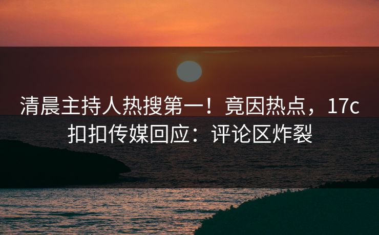 清晨主持人热搜第一！竟因热点，17c扣扣传媒回应：评论区炸裂