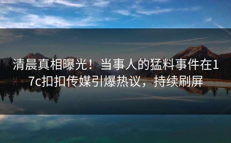 清晨真相曝光！当事人的猛料事件在17c扣扣传媒引爆热议，持续刷屏