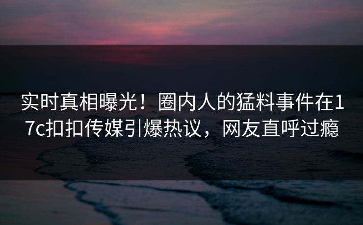 实时真相曝光！圈内人的猛料事件在17c扣扣传媒引爆热议，网友直呼过瘾