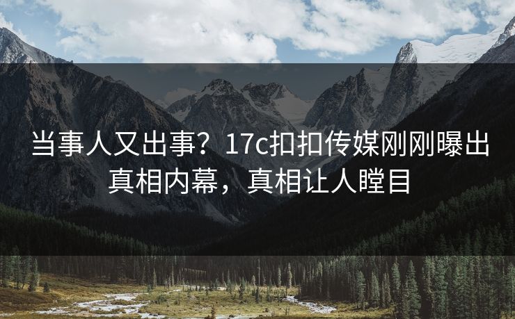 当事人又出事？17c扣扣传媒刚刚曝出真相内幕，真相让人瞠目