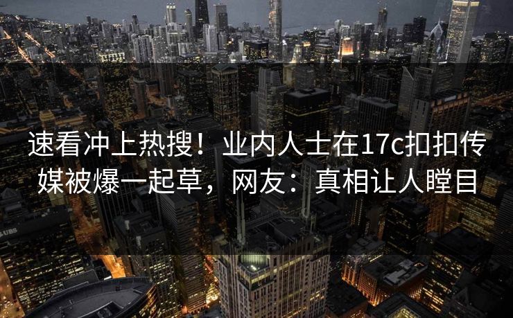 速看冲上热搜！业内人士在17c扣扣传媒被爆一起草，网友：真相让人瞠目