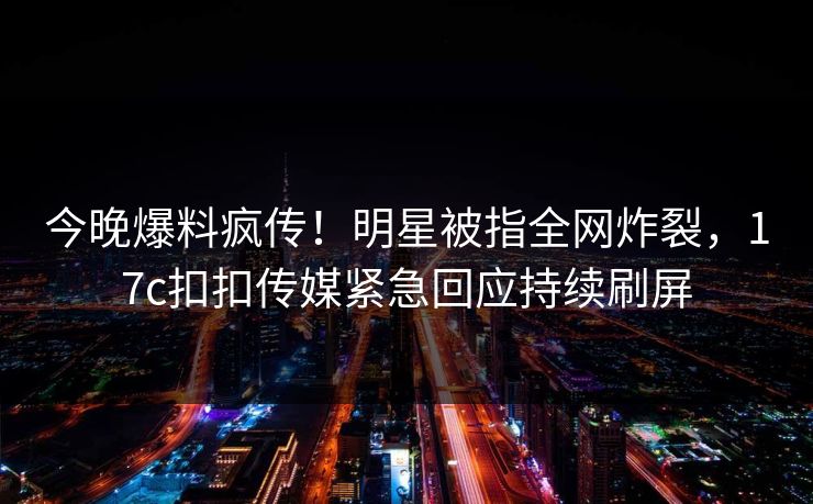 今晚爆料疯传！明星被指全网炸裂，17c扣扣传媒紧急回应持续刷屏