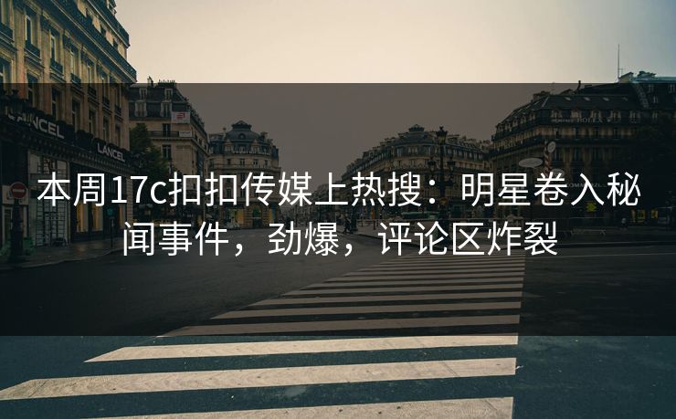 本周17c扣扣传媒上热搜：明星卷入秘闻事件，劲爆，评论区炸裂
