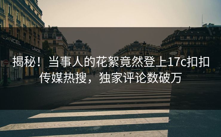 揭秘！当事人的花絮竟然登上17c扣扣传媒热搜，独家评论数破万