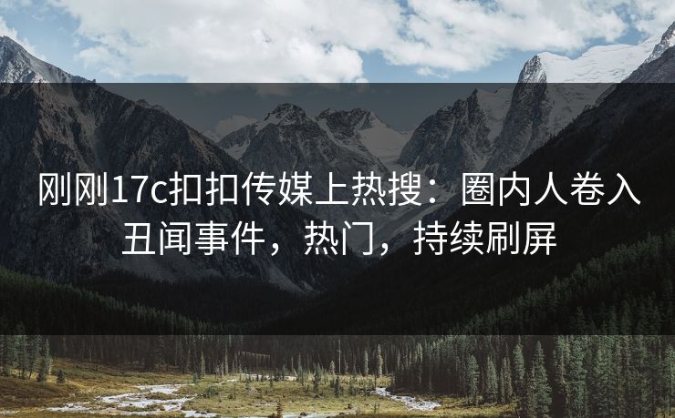 刚刚17c扣扣传媒上热搜：圈内人卷入丑闻事件，热门，持续刷屏