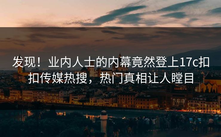 发现！业内人士的内幕竟然登上17c扣扣传媒热搜，热门真相让人瞠目