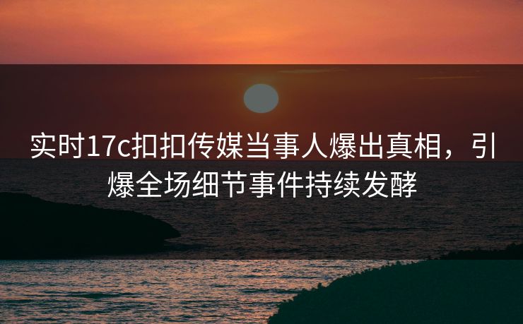 实时17c扣扣传媒当事人爆出真相，引爆全场细节事件持续发酵