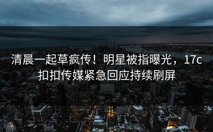 清晨一起草疯传！明星被指曝光，17c扣扣传媒紧急回应持续刷屏