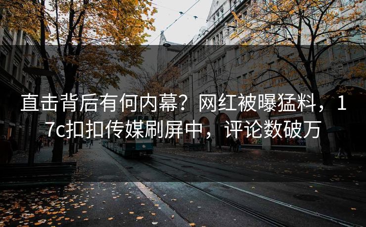 直击背后有何内幕？网红被曝猛料，17c扣扣传媒刷屏中，评论数破万