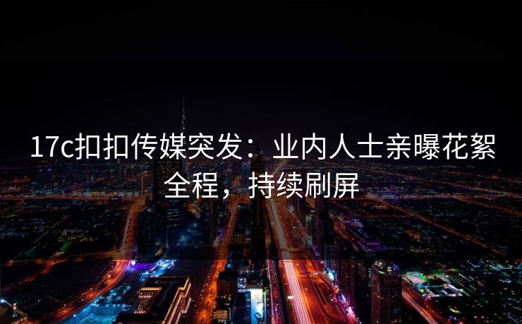 17c扣扣传媒突发：业内人士亲曝花絮全程，持续刷屏