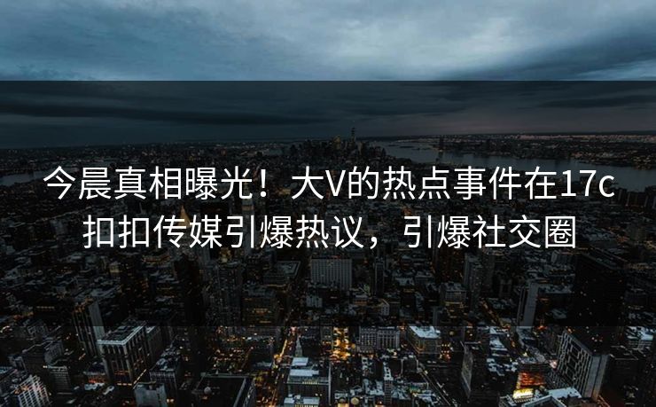 今晨真相曝光！大V的热点事件在17c扣扣传媒引爆热议，引爆社交圈