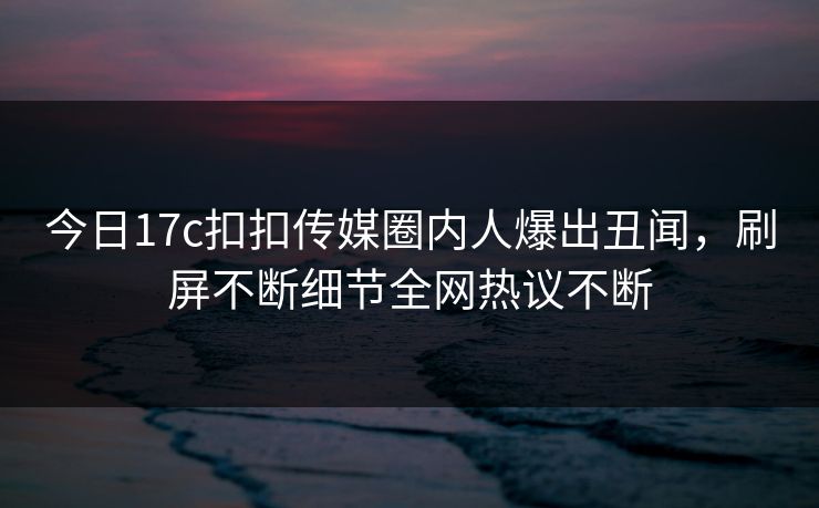 今日17c扣扣传媒圈内人爆出丑闻，刷屏不断细节全网热议不断