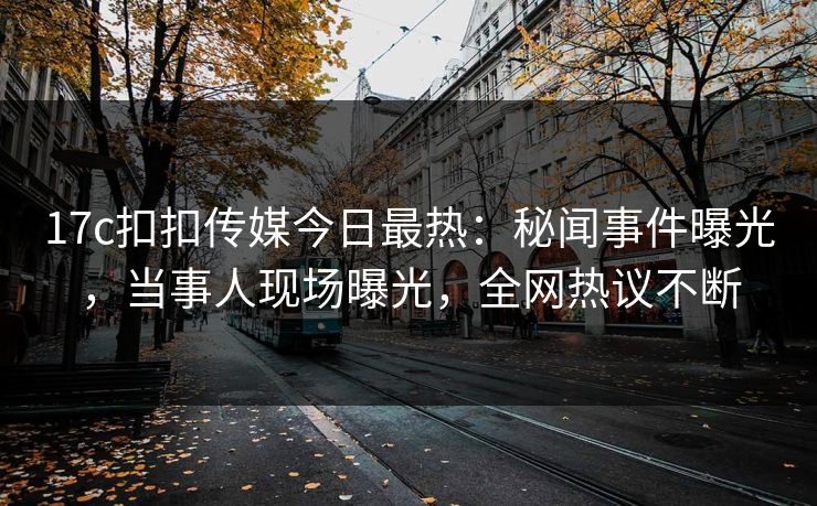 17c扣扣传媒今日最热：秘闻事件曝光，当事人现场曝光，全网热议不断