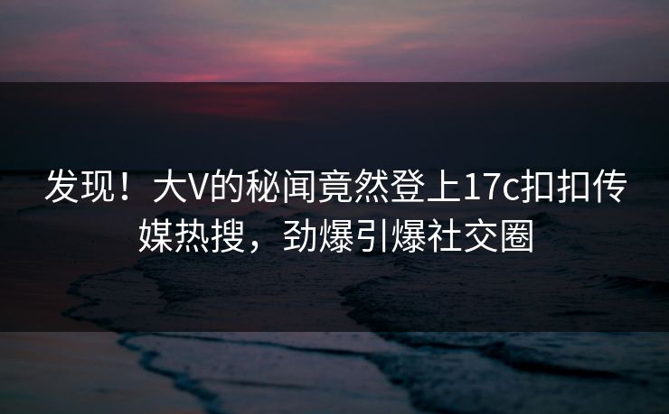发现！大V的秘闻竟然登上17c扣扣传媒热搜，劲爆引爆社交圈