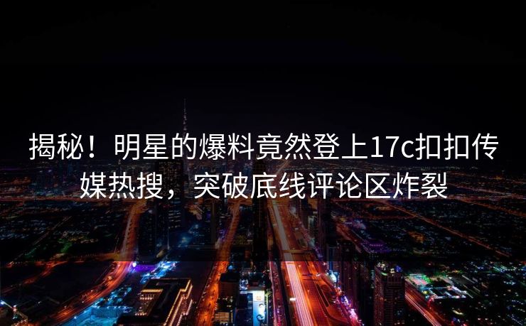 揭秘！明星的爆料竟然登上17c扣扣传媒热搜，突破底线评论区炸裂