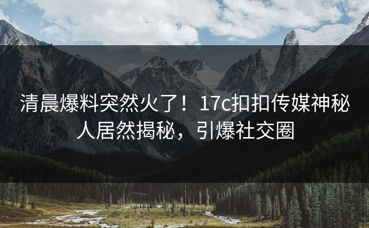 清晨爆料突然火了！17c扣扣传媒神秘人居然揭秘，引爆社交圈