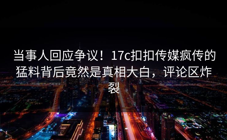 当事人回应争议！17c扣扣传媒疯传的猛料背后竟然是真相大白，评论区炸裂
