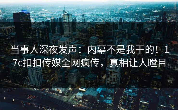 当事人深夜发声：内幕不是我干的！17c扣扣传媒全网疯传，真相让人瞠目