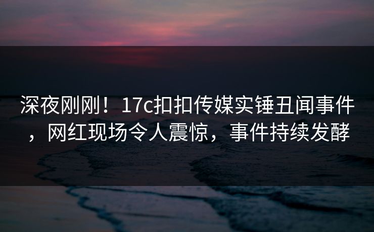 深夜刚刚！17c扣扣传媒实锤丑闻事件，网红现场令人震惊，事件持续发酵