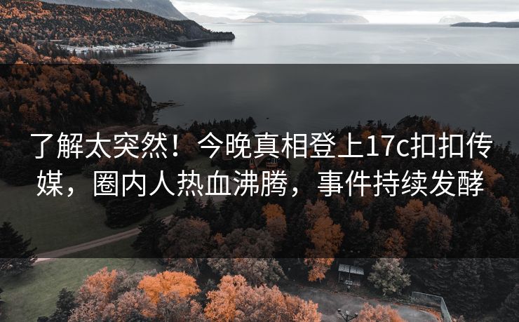 了解太突然！今晚真相登上17c扣扣传媒，圈内人热血沸腾，事件持续发酵