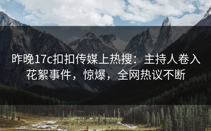 昨晚17c扣扣传媒上热搜：主持人卷入花絮事件，惊爆，全网热议不断