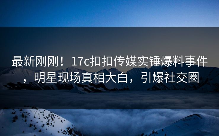 最新刚刚！17c扣扣传媒实锤爆料事件，明星现场真相大白，引爆社交圈