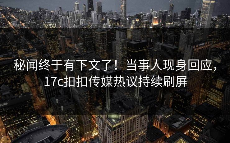 秘闻终于有下文了！当事人现身回应，17c扣扣传媒热议持续刷屏