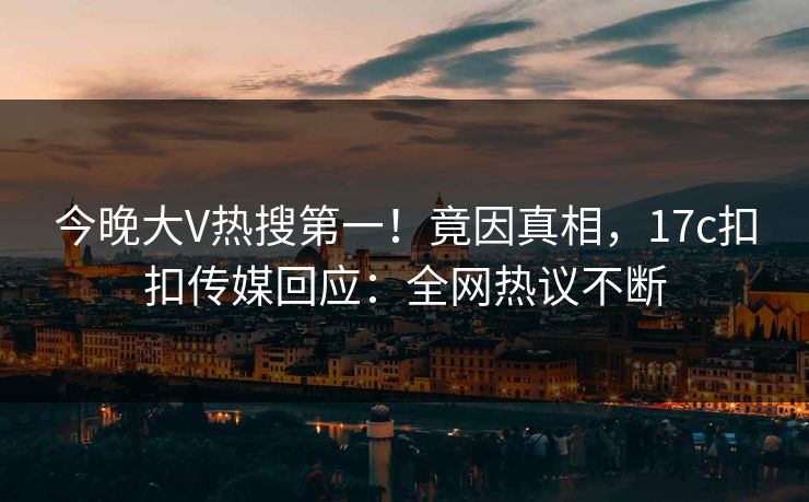 今晚大V热搜第一！竟因真相，17c扣扣传媒回应：全网热议不断