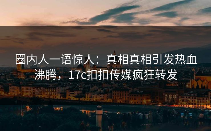 圈内人一语惊人：真相真相引发热血沸腾，17c扣扣传媒疯狂转发
