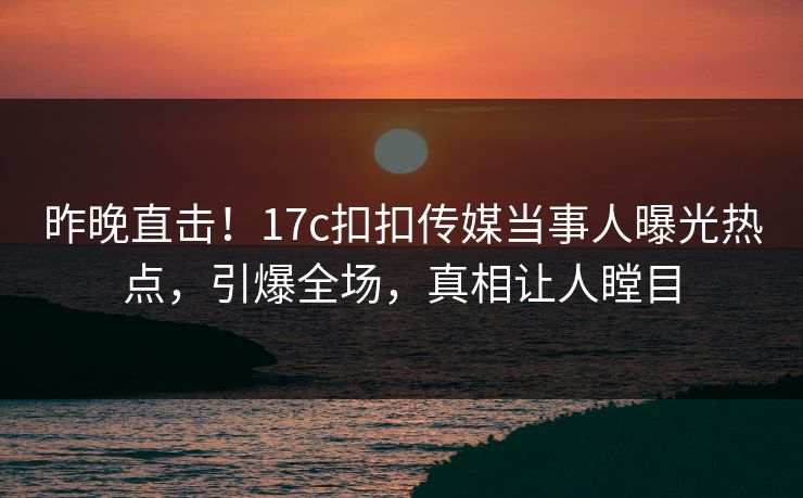 昨晚直击！17c扣扣传媒当事人曝光热点，引爆全场，真相让人瞠目