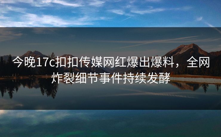 今晚17c扣扣传媒网红爆出爆料，全网炸裂细节事件持续发酵