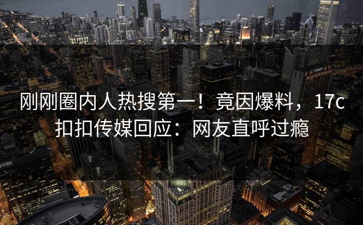 刚刚圈内人热搜第一！竟因爆料，17c扣扣传媒回应：网友直呼过瘾