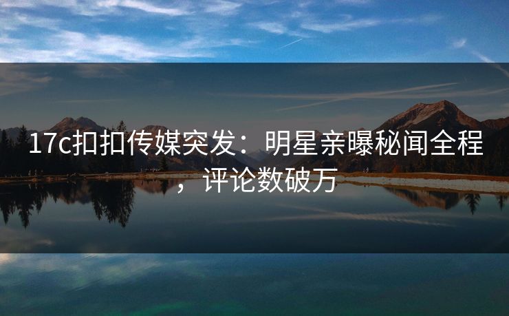 17c扣扣传媒突发：明星亲曝秘闻全程，评论数破万