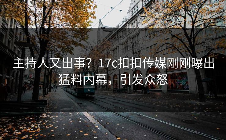 主持人又出事？17c扣扣传媒刚刚曝出猛料内幕，引发众怒