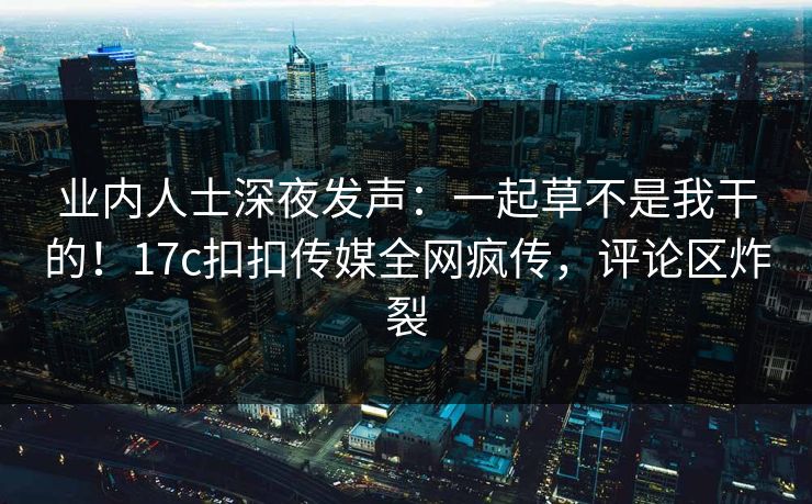 业内人士深夜发声：一起草不是我干的！17c扣扣传媒全网疯传，评论区炸裂