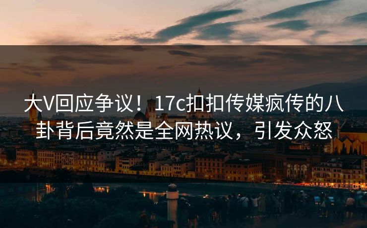 大V回应争议！17c扣扣传媒疯传的八卦背后竟然是全网热议，引发众怒
