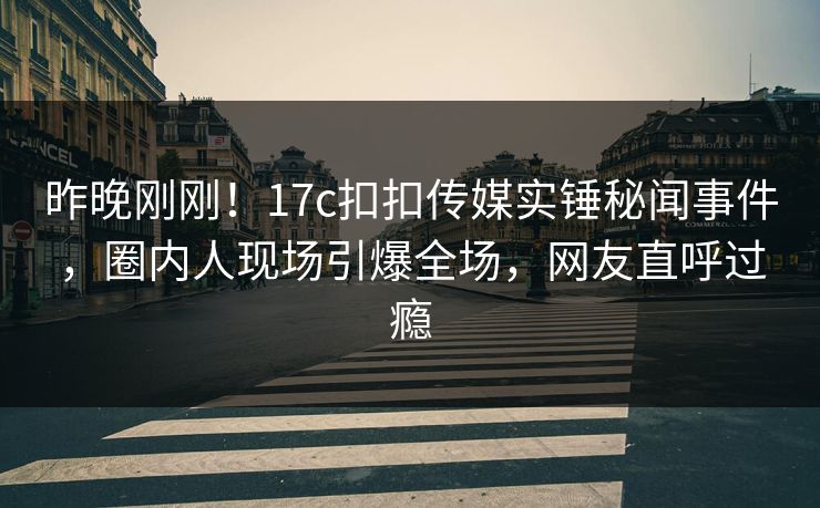 昨晚刚刚！17c扣扣传媒实锤秘闻事件，圈内人现场引爆全场，网友直呼过瘾