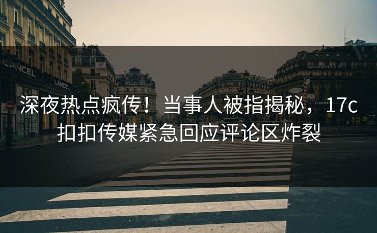 深夜热点疯传！当事人被指揭秘，17c扣扣传媒紧急回应评论区炸裂