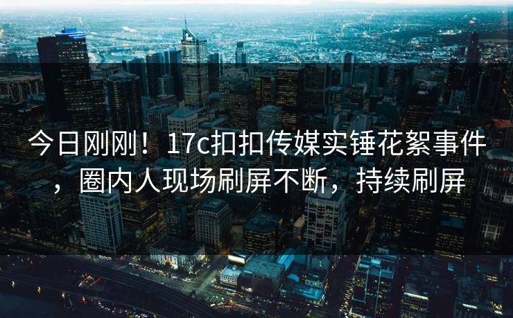 今日刚刚！17c扣扣传媒实锤花絮事件，圈内人现场刷屏不断，持续刷屏